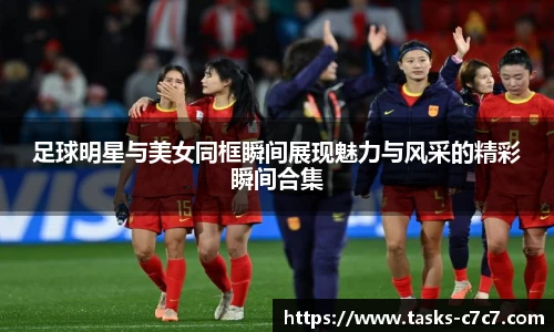 足球明星与美女同框瞬间展现魅力与风采的精彩瞬间合集